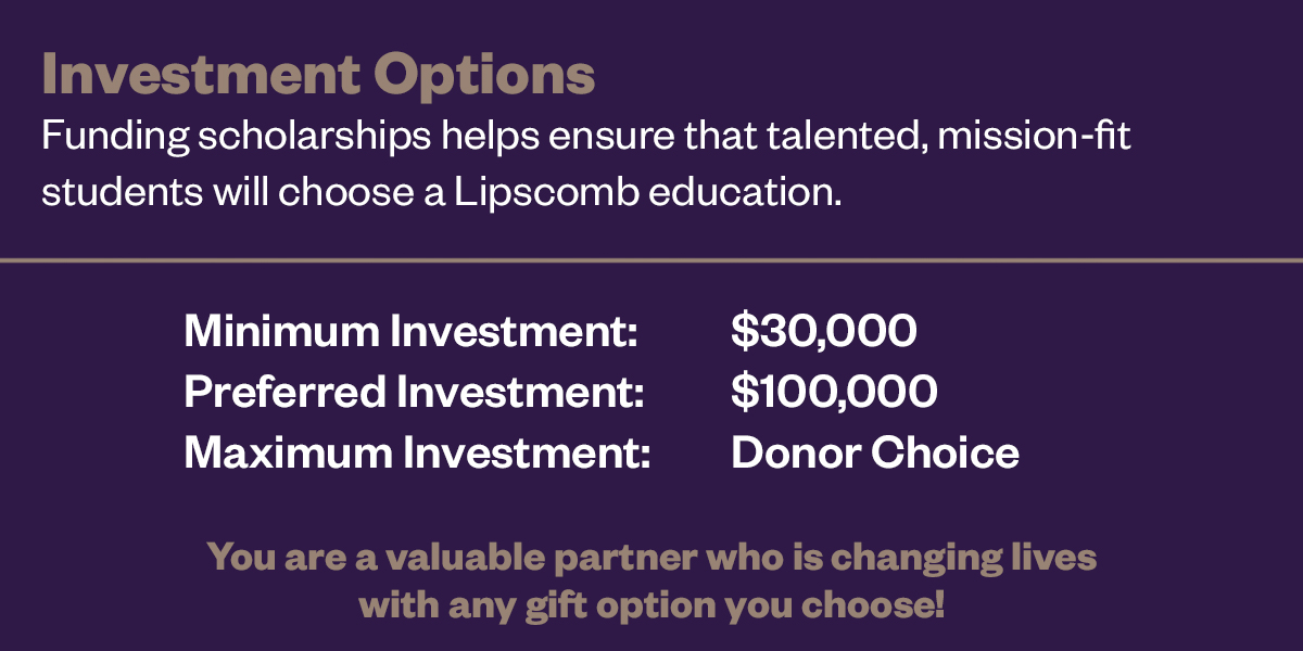 Funding scholarships helps ensure that talented, mission-fit students will choose a Lipscomb Education. The minimum investment is #30,000, preferred investment is $100,000 and the maxium investment is the donors choice, You are a valuable partner who is changing lives with any gift option you choose!